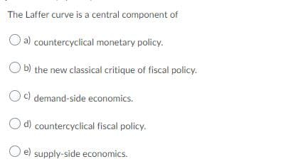The Laffer curve is a central component of
a) countercyclical monetary policy.
O b) the new classical critique of fiscal policy.
c) demand-side economics.
O d) countercyclical fiscal policy.
O e) supply-side economics.
