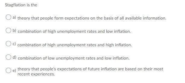 Stagflation is the
a) theory that people form expectations on the basis of all available information.
b) combination of high unemployment rates and low inflation.
c) combination of high unemployment rates and high inflation.
O d) combination of low unemployment rates and low inflation.
O e) theory that people's expectations of future inflation are based on their most
recent experiences.
