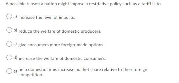 A possible reason a nation might impose a restrictive policy such as a tariff is to
a) increase the level of imports.
b) reduce the welfare of domestic producers.
Oc) give consumers more foreign-made options.
O d) increase the welfare of domestic consumers.
O e) help domestic firms increase market share relative to their foreign
competition.

