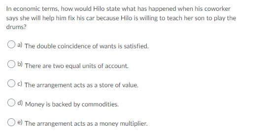 In economic terms, how would Hilo state what has happened when his coworker
says she will help him fix his car because Hilo is willing to teach her son to play the
drums?
O a) The double coincidence of wants is satisfied.
O b) There are two equal units of account.
Oc) The arrangement acts as a store of value.
O d) Money is backed by commodities.
e) The arrangement acts as a money multiplier.
