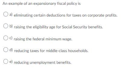 An example of an expansionary fiscal policy is
O a) eliminating certain deductions for taxes on corporate profits.
Ob) raising the eligibility age for Social Security benefits.
Oc) raising the federal minimum wage.
O d) reducing taxes for middle-class households.
e) reducing unemployment benefits.
