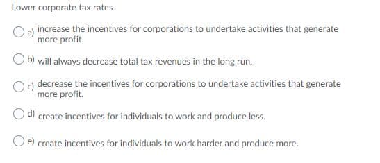 Lower corporate tax rates
O a) increase the incentives for corporations to undertake activities that generate
more profit.
O b) will always decrease total tax revenues in the long run.
decrease the incentives for corporations to undertake activities that generate
more profit.
Od create incentives for individuals to work and produce less.
create incentives for individuals to work harder and produce more.
