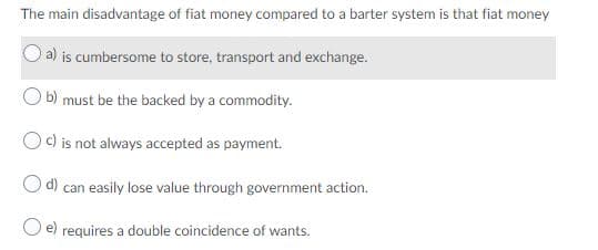 The main disadvantage of fiat money compared to a barter system is that fiat money
a) is cumbersome to store, transport and exchange.
b) must be the backed by a commodity.
c) is not always accepted as payment.
d) can easily lose value through government action.
O e) requires a double coincidence of wants.
