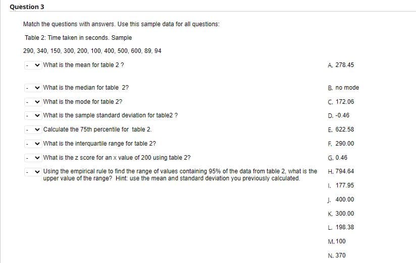 Question 3
Match the questions with answers. Use this sample data for all questions:
Table 2: Time taken in seconds. Sample
290, 340, 150, 300, 200, 100, 400, 500, 600, 89, 94
What is the mean for table 2?
A. 278.45
What is the median for table 2?
B. no mode
v What is the mode for table 2?
C. 172.06
v What is the sample standard deviation for table2 ?
D. -0.46
Calculate the 75th percentile for table 2.
E. 622.58
v What is the interquartile range for table 2?
F. 290.00
What is the z score for an x value of 200 using table 2?
G. 0.46
v Using the empirical rule to find the range of values containing 95% of the data from table 2, what is the
upper value of the range? Hint: use the mean and standard deviation you previously calculated.
H. 794.64
I. 177.95
J. 400.00
K. 300.00
L. 198.38
M. 100
N. 370
