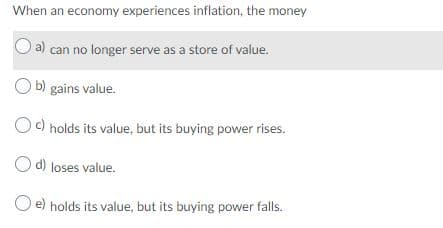 When an economy experiences inflation, the money
a) can no longer serve as a store of value.
b) gains value.
Oc) holds its value, but its buying power rises.
O d) loses value.
O e) holds its value, but its buying power falls.
