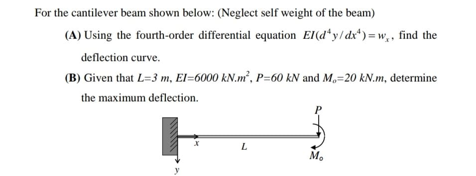 For the cantilever beam shown below: (Neglect self weight of the beam)
(A) Using the fourth-order differential equation EI(d*y/dx*)=w,, find the
deflection curve.
(B) Given that L=3 m, El=6000 kN.m², P=60 kN and M,=20 kN.m, determine
the maximum deflection.
P
L
M.
y
