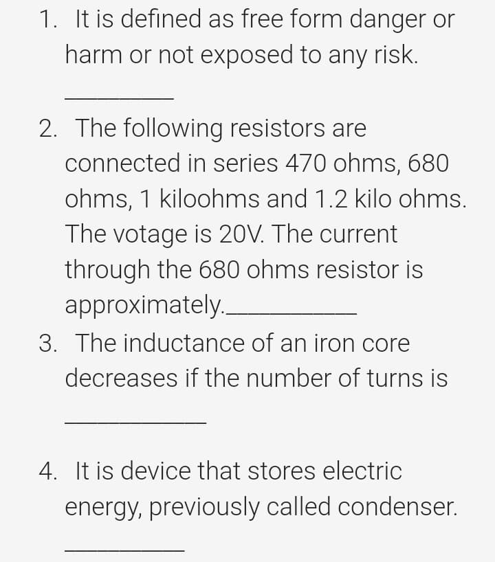 1. It is defined as free form danger or
harm or not exposed to any risk.
2. The following resistors are
connected in series 470 ohms, 680
ohms, 1 kiloohms and 1.2 kilo ohms.
The votage is 20V. The current
through the 680 ohms resistor is
approximately.
3. The inductance of an iron core
decreases if the number of turns is
4. It is device that stores electric
energy, previously called condenser.