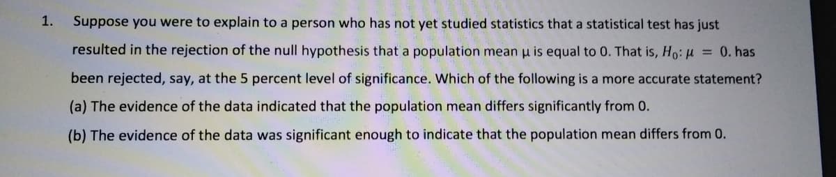 1.
Suppose you were to explain to a person who has not yet studied statistics that a statistical test has just
resulted in the rejection of the null hypothesis that a population mean u is equal to 0. That is, Ho: u = 0. has
been rejected, say, at the 5 percent level of significance. Which of the following is a more accurate statement?
(a) The evidence of the data indicated that the population mean differs significantly from 0.
(b) The evidence of the data was significant enough to indicate that the population mean differs from 0.
