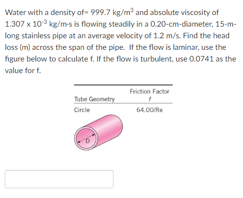 Water with a density of= 999.7 kg/m³ and absolute viscosity of
1.307 x 10-3 kg/m-s is flowing steadily in a 0.20-cm-diameter, 15-m-
long stainless pipe at an average velocity of 1.2 m/s. Find the head
loss (m) across the span of the pipe. If the flow is laminar, use the
figure below to calculate f. If the flow is turbulent, use 0.0741 as the
value for f.
Friction Factor
Tube Geometry
Circle
64.00/Re
