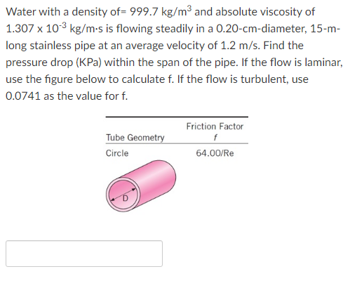 Water with a density of= 999.7 kg/m³ and absolute viscosity of
1.307 x 103 kg/m-s is flowing steadily in a 0.20-cm-diameter, 15-m-
long stainless pipe at an average velocity of 1.2 m/s. Find the
pressure drop (KPa) within the span of the pipe. If the flow is laminar,
use the figure below to calculate f. If the flow is turbulent, use
0.0741 as the value for f.
Friction Factor
Tube Geometry
f
Circle
64.00/Re
