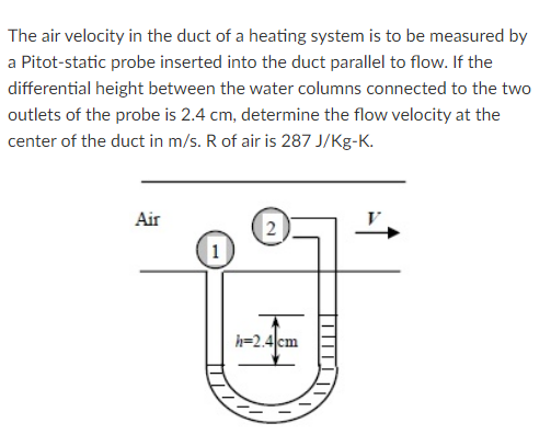 The air velocity in the duct of a heating system is to be measured by
a Pitot-static probe inserted into the duct parallel to flow. If the
differential height between the water columns connected to the two
outlets of the probe is 2.4 cm, determine the flow velocity at the
center of the duct in m/s. R of air is 287 J/Kg-K.
Air
1
h=2.4cm
