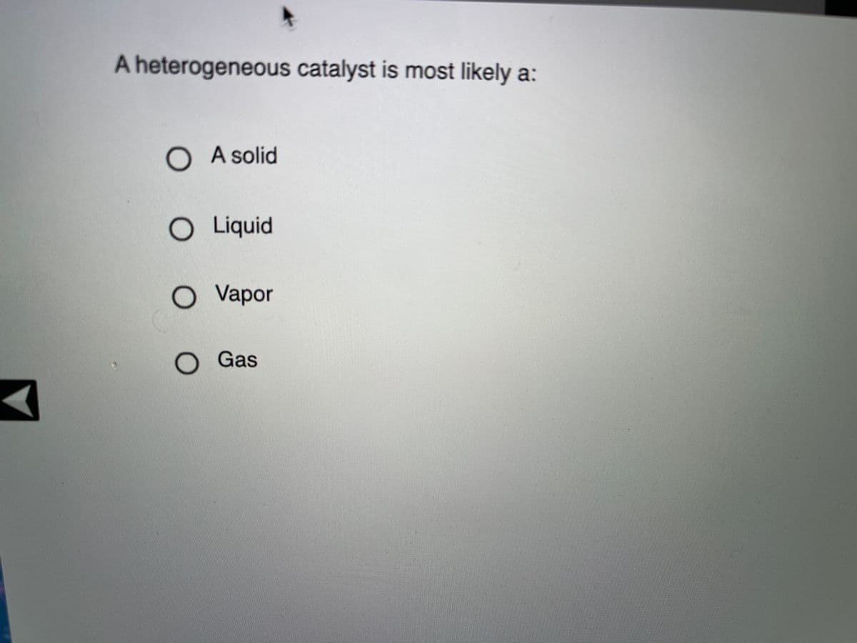 A heterogeneous catalyst is most likely a:
O A solid
O Liquid
O Vapor
Gas
