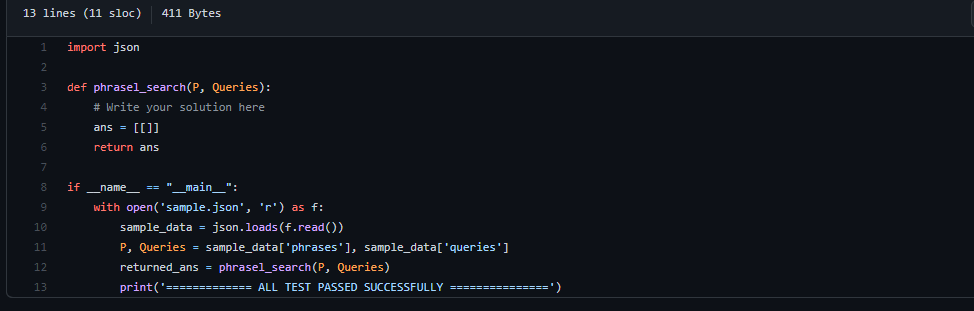 13 lines (11 sloc)
411 Bytes
import json
def phrasel_search(P, Queries):
# Write your solution here
ans = [[]]
return ans
if
name_ == "_main_":
with open('sample.json', 'r') as f:
sample_data - json.loads (f.read())
P, Queries = sample_data['phrases'], sample_data['queries']
returned_ans = phrasel_search (P, Queries)
10
11
12
13
print('============= ALL TEST PASSED SUCCESSFULLY ===============')
