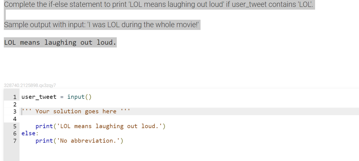 Complete the if-else statement to print 'LOL means laughing out loud' if user_tweet contains 'LOL'.
Sample output with input: 'I was LOL during the whole movie!
LOL means laughing out loud.
328740.2125898.qx3zqy7
1 user_tweet =
input ()
2
3 ''' Your solution goes here '''
4
print('LOL means laughing out loud.')
6 else:
7
print('No abbreviation.')
