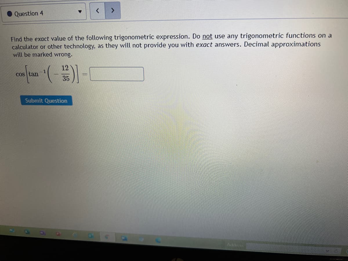 Question 4
Find the exact value of the following trigonometric expression. Do not use any trigonometric functions on a
calculator or other technology, as they will not provide you with exact answers. Decimal approximations
will be marked wrong.
12
cos tan
35
Submit Question
Adess
