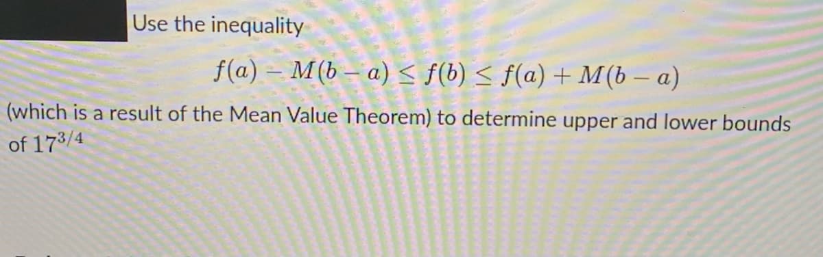 Use the inequality
f(a) – M(b – a) < f(b) < f(a) + M(b – a)
(which is a result of the Mean Value Theorem) to determine upper and lower bounds
of 173/4

