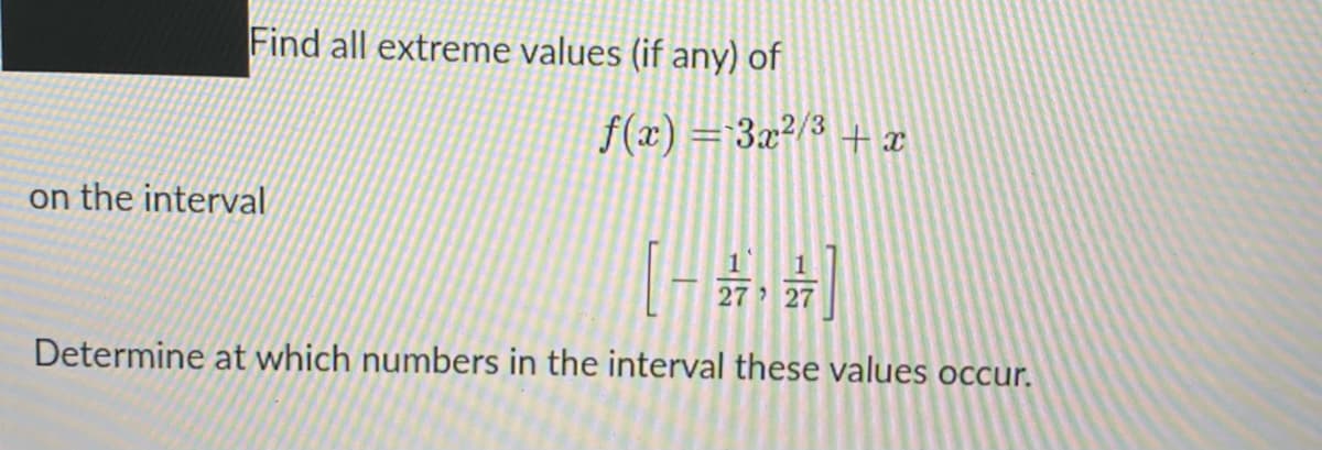 Find all extreme values (if any) of
f(x) = 3x²/3 + x
on the interval
[-,动]
27 27
Determine at which numbers in the interval these values occur.
