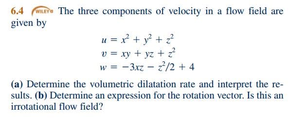 6.4 WILEY The three components of velocity in a flow field are
given by
u = x² + y² + z²
v = xy + yz + z²
W =
-3xz - 2²/2 + 4
(a) Determine the volumetric dilatation rate and interpret the re-
sults. (b) Determine an expression for the rotation vector. Is this an
irrotational flow field?
