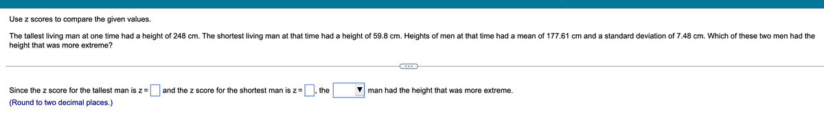 Use z scores to compare the given values.
The tallest living man at one time had a height of 248 cm. The shortest living man at that time had a height of 59.8 cm. Heights of men at that time had a mean of 177.61 cm and a standard deviation of 7.48 cm. Which of these two men had the
height that was more extreme?
and the z score for the shortest man is z =
the
man had the height that was more extreme.
Since the z score for the tallest man is z =
(Round to two decimal places.)