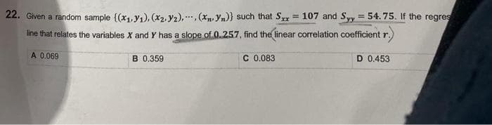 22. Given a random sample {(x₁, y₁), (x₂, y2), (xn. Yn)} such that Sxx = 107 and Syy = 54.75. If the regres
line that relates the variables X and Y has a slope of 0.257, find the linear correlation coefficient r.
A 0.069
B 0.359
C 0.083
D 0.453