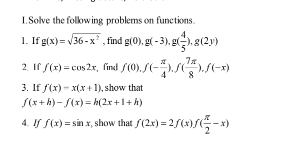 I.Solve the following problems on functions.
1. If g(x)= v36 - x² , find g(0), g( - 3), g(-), g(2y)
2. If f(x) = cos2x, find f(0), f(-"),f(
8
),S(-x)
3. If f(x) = x(x+1), show that
f (x+h) – f(x)= h(2x +1+ h)
4. If f(x) = sin x, show that f(2xr) =
