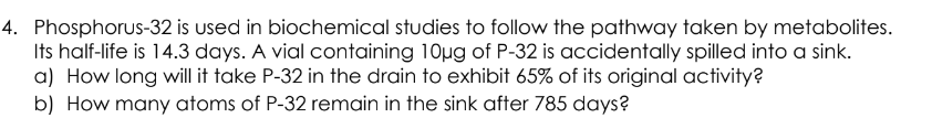 4. Phosphorus-32 is used in biochemical studies to follow the pathway taken by metabolites.
Its half-life is 14.3 days. A vial containing 10µg of P-32 is accidentally spilled into a sink.
a) How long will it take P-32 in the drain to exhibit 65% of its original activity?
b) How many atoms of P-32 remain in the sink after 785 days?
