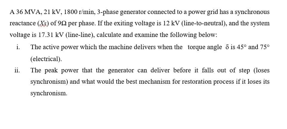 A 36 MVA, 21 kV, 1800 r/min, 3-phase generator connected to a power grid has a synchronous
reactance (Xs) of 92 per phase. If the exiting voltage is 12 kV (line-to-neutral), and the system
voltage is 17.31 kV (line-line), calculate and examine the following below:
i.
The active power which the machine delivers when the torque angle d is 45° and 75°
(electrical).
ii.
The peak power that the generator can deliver before it falls out of step (loses
synchronism) and what would the best mechanism for restoration process if it loses its
synchronism.
