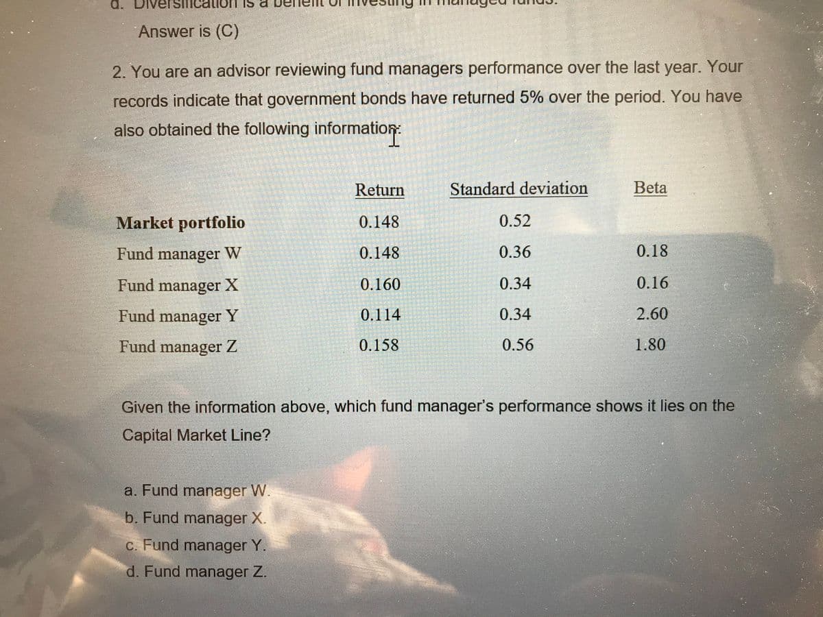 d. DN
Answer is (C)
2. You are an advisor reviewing fund managers performance over the last year. Your
records indicate that government bonds have returned 5% over the period. You have
also obtained the following information:
Return
Standard deviation
Beta
Market portfolio
0.148
0.52
Fund manager W
0.148
0.36
0.18
Fund manager X
0.160
0.34
0.16
Fund manager Y
0.114
0.34
2.60
Fund manager Z
0.158
0.56
1.80
Given the information above, which fund manager's performance shows it lies on the
Capital Market Line?
a. Fund manager W.
b. Fund manager X.
c. Fund manager Y.
d. Fund manager Z.
