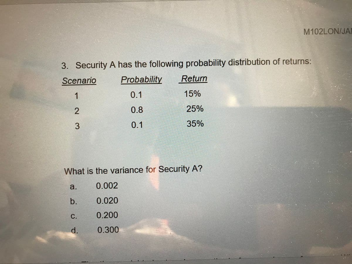 M102LON/JAN
3. Security A has the following probability distribution of returns:
Scenario
Probability
Return
1
0.1
15%
2
0.8
25%
0.1
35%
What is the variance for Security A?
a.
0.002
b.
0.020
С.
0.200
d.
0.300
3.
