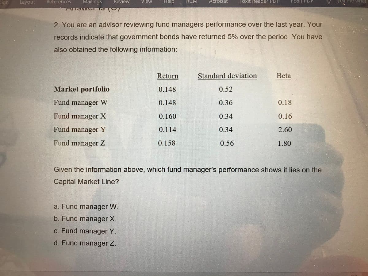 sign
Layout
References
Mailings
Review
Help
el me what
View
RCM
Acrobat
Foxit Reader PDF
Foxit
2. You are an advisor reviewing fund managers performance over the last year. Your
records indicate that government bonds have returned 5% over the period. You have
also obtained the following information:
Return
Standard deviation
Beta
Market portfolio
0.148
0.52
Fund manager W
0.148
0.36
0.18
Fund manager X
0.160
0.34
0.16
Fund manager Y
0.114
0.34
2.60
Fund manager Z
0.158
0.56
1.80
Given the information above, which fund manager's performance shows it lies on the
Capital Market Line?
a. Fund manager W.
b. Fund manager X.
c. Fund manager Y.
d. Fund manager Z.
