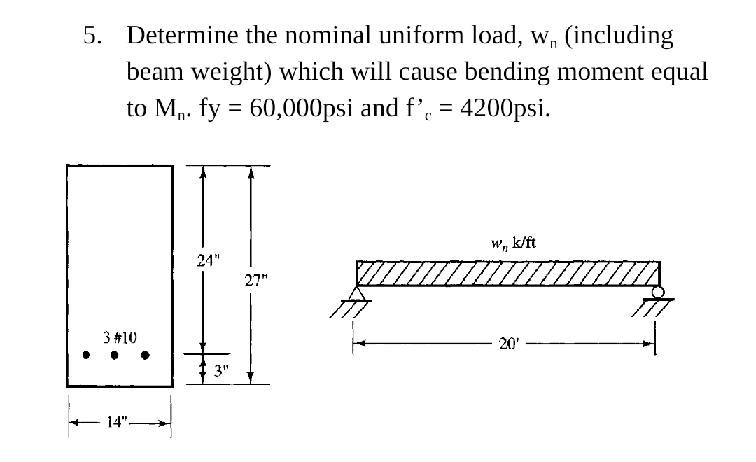 5. Determine the nominal uniform load, w, (including
beam weight) which will cause bending moment equal
to M. fy = 60,000psi and f’. = 4200psi.
W, k/ft
24"
27"
3 #10
20'
14"
