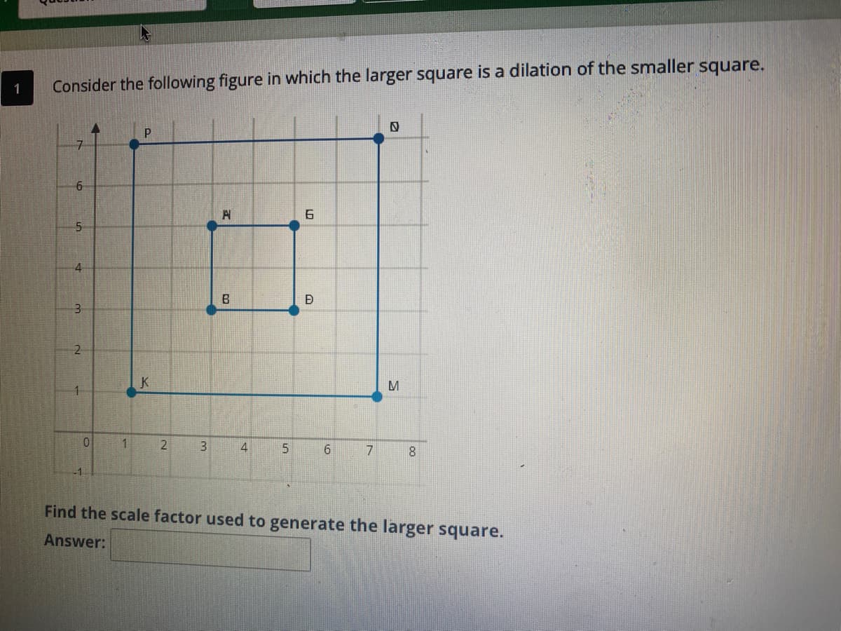 1
Consider the following figure in which the larger square is a dilation of the smaller square.
7.
6.
5-
B
2
K
1.
3.
4
6.
7
8.
-1.
Find the scale factor used to generate the larger square.
Answer:
