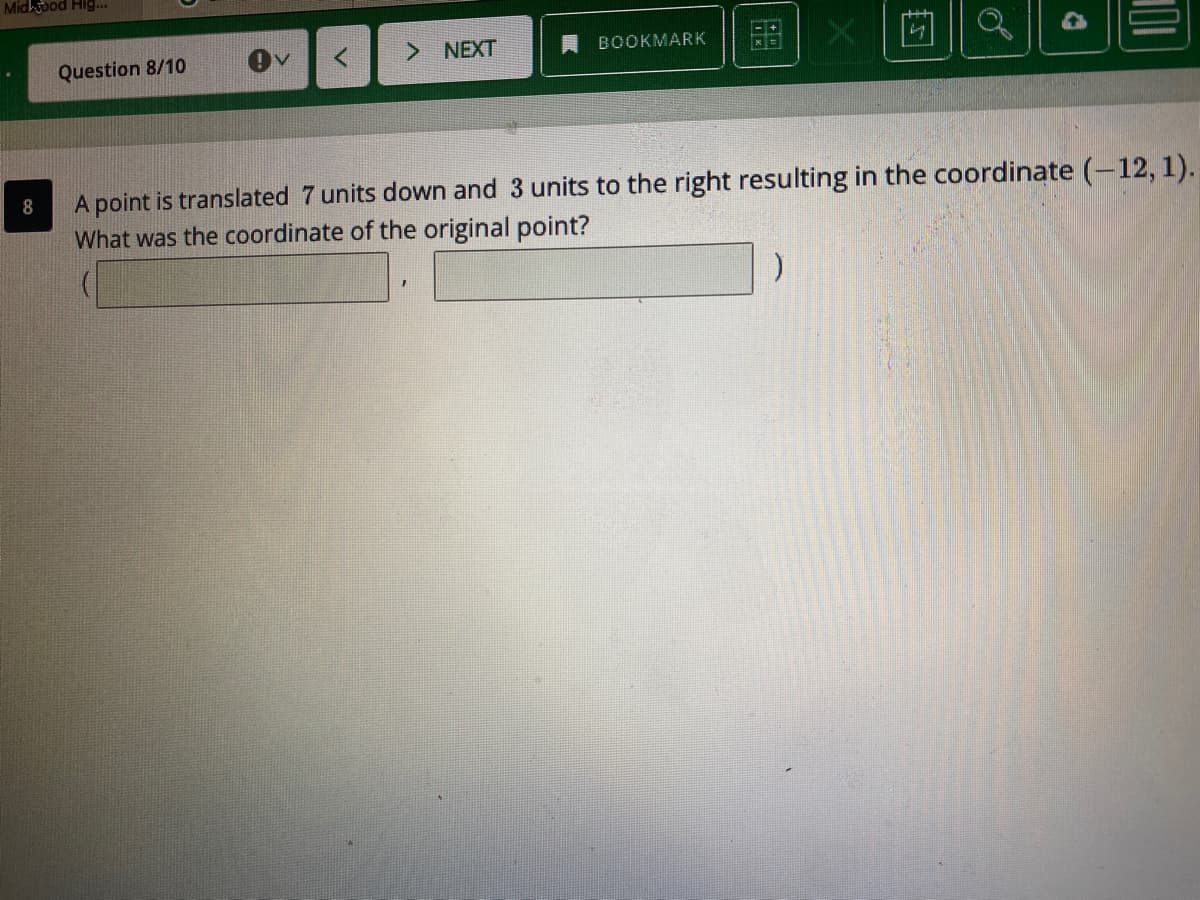 Mid bod Hig...
> NEXT
BOOKMARK
Question 8/10
A point is translated 7 units down and 3 units to the right resulting in the coordinate (-12, 1).
What was the coordinate of the original point?
8
