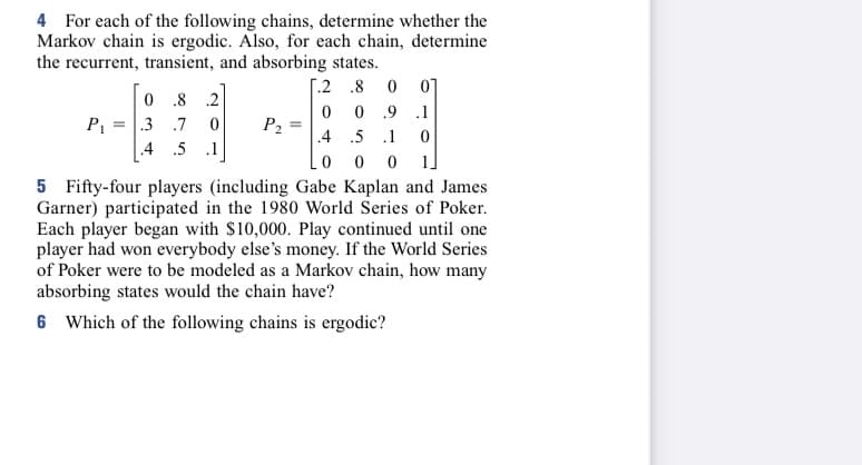 4 For each of the following chains, determine whether the
Markov chain is ergodic. Also, for each chain, determine
the recurrent, transient, and absorbing states.
[.2.8 0 01
0 0.9
.1
4
5 1
0
0
0 0 1]
5 Fifty-four players (including Gabe Kaplan and James
Garner) participated in the 1980 World Series of Poker.
Each player began with $10,000. Play continued until one
player had won everybody else's money. If the World Series
of Poker were to be modeled as a Markov chain, how many
absorbing states would the chain have?
6 Which of the following chains is ergodic?
0.8 .2
P₁ = .3 .7 0
4 5
.1
P₂
