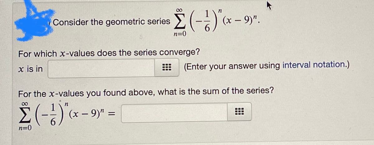 (--)x - 9)".
Consider the geometric series
6.
n=0
For which x-values does the series converge?
x is in
(Enter your answer using interval notation.)
For the x-values you found above, what is the sum of the series?
Σ
6.
(-)x - 9)" =
%3D
n=0
