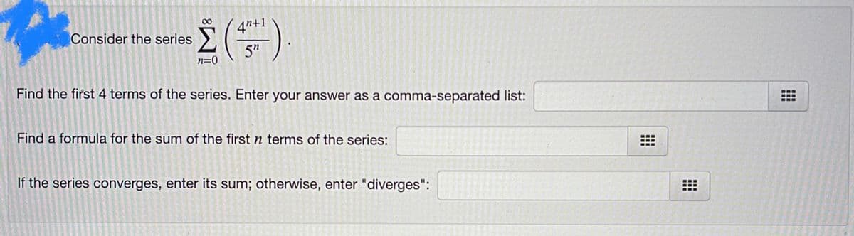 Consider the series
4"+1
5"
n=0
Find the first 4 terms of the series. Enter your answer as a comma-separated list:
Find a formula for the sum of the first n terms of the series:
If the series converges, enter its sum; otherwise, enter "diverges":
