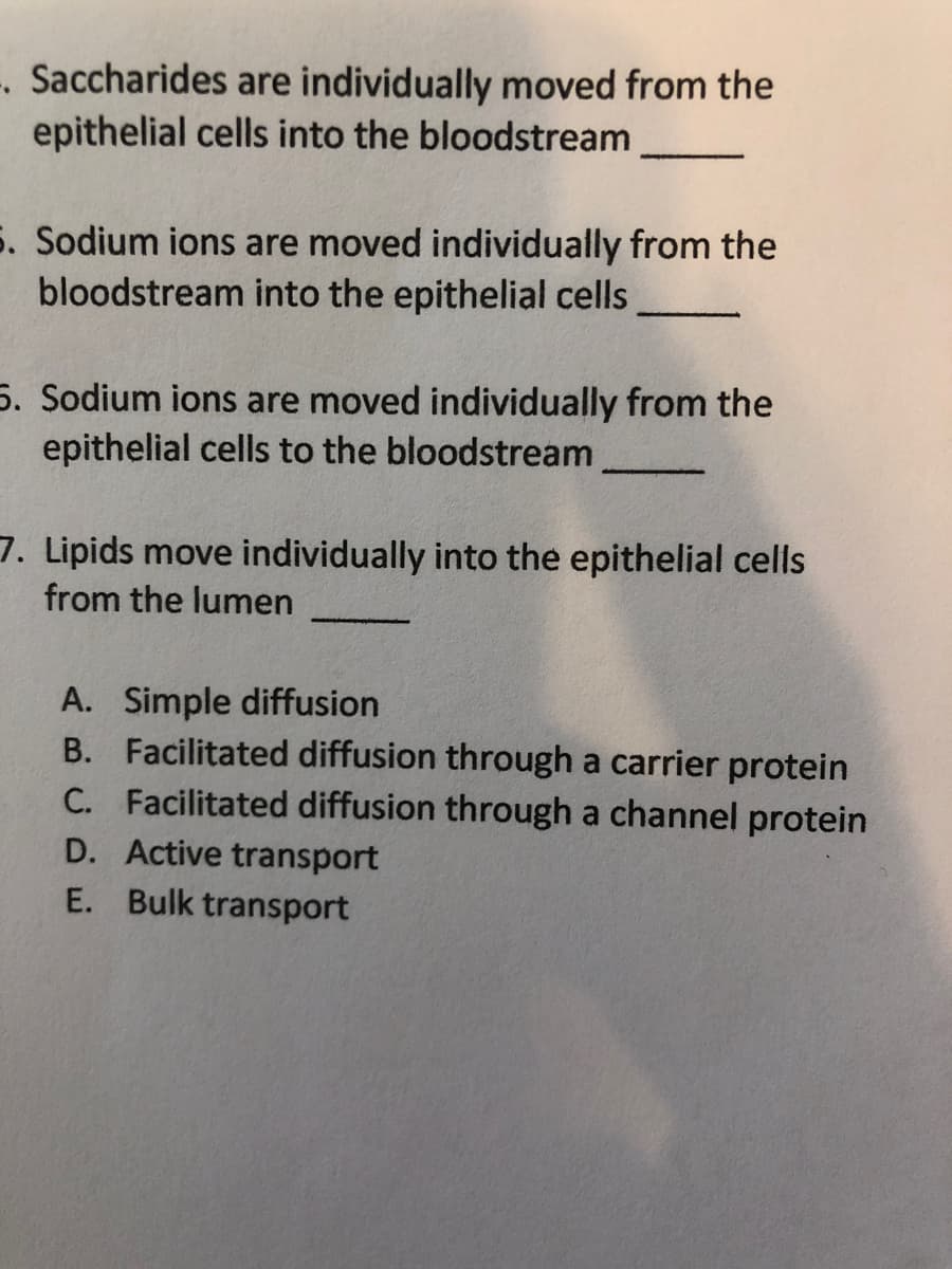 -. Saccharides are individually moved from the
epithelial cells into the bloodstream
5. Sodium ions are moved individually from the
bloodstream into the epithelial cells
5. Sodium ions are moved individually from the
epithelial cells to the bloodstream
7. Lipids move individually into the epithelial cells
from the lumen
A. Simple diffusion
B. Facilitated diffusion through a carrier protein
C. Facilitated diffusion through a channel protein
D. Active transport
E. Bulk transport
