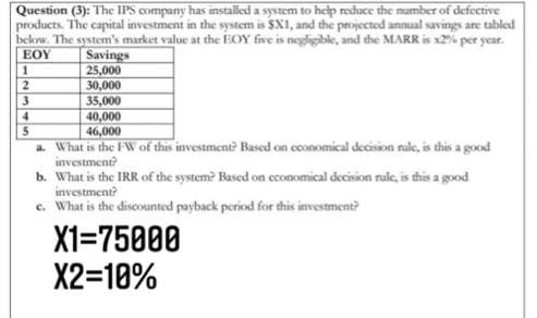 Question (3): The IPS company has installed a system to help reduce the number of defective
products. The capital investment in the system is $X1, and the projected annual savings are tabled
below. The system's market value at the EOY five is negligible, and the MARR is x2% per year.
Savings
25,000
30,000
35,000
40,000
46,000
EOY
2
3
4.
a. What is the FW of this investment? Based on cconomical decision rule, is this a good
investment?
b. What is the IRR of the system? Based on economical decision rule, is this a good
investment?
c. What is the discounted payback period for this investment?
X1=75000
X2=10%
