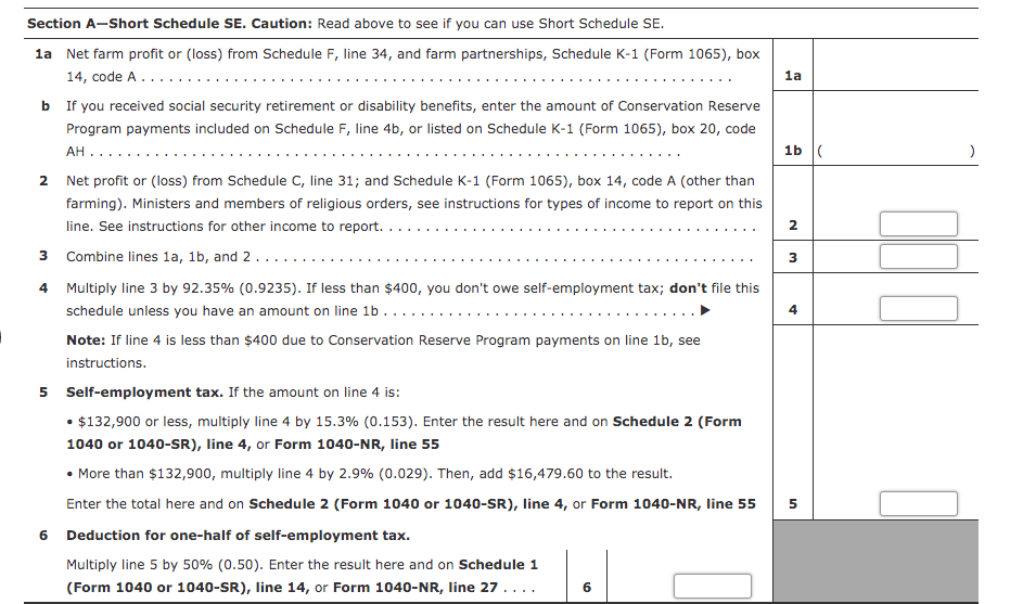 Section A-Short Schedule SE. Caution: Read above to see if you can use Short Schedule SE.
la Net farm profit or (loss) from Schedule F, line 34, and farm partnerships, Schedule K-1 (Form 1065), box
14, code A.....
1a
b If you received social security retirement or disability benefits, enter the amount of Conservation Reserve
Program payments included on Schedule F, line 4b, or listed on Schedule K-1 (Form 1065), box 20, code
1b (
АН ....
2 Net profit or (loss) from Schedule C, line 31; and Schedule K-1 (Form 1065), box 14, code A (other than
farming). Ministers and members of religious orders, see instructions for types of income to report on this
line. See instructions for other income to report.
2.
3
Combine lines la, 1b, and 2...
4 Multiply line 3 by 92.35% (0.9235). If less than $400, you don't owe self-employment tax; don't file this
schedule unless you have an amount on line 1b
4
Note: If line 4 is less than $400 due to Conservation Reserve Program payments on line 1b, see
instructions.
5 Self-employment tax. If the amount on line 4 is:
• $132,900 or less, multiply line 4 by 15.3% (0.153). Enter the result here and on Schedule 2 (Form
1040 or 1040-SR), line 4, or Form 1040-NR, line 55
• More than $132,900, multiply line 4 by 2.9% (0.029). Then, add $16,479.60 to the result.
Enter the total here and on Schedule 2 (Form 1040 or 1040-SR), line 4, or Form 1040-NR, line 55
5
6 Deduction for one-half of self-employment tax.
Multiply line 5 by 50% (0.50). Enter the result here and on Schedule 1
(Form 1040 or 1040-SR), line 14, or Form 1040-NR, line 27....
6
