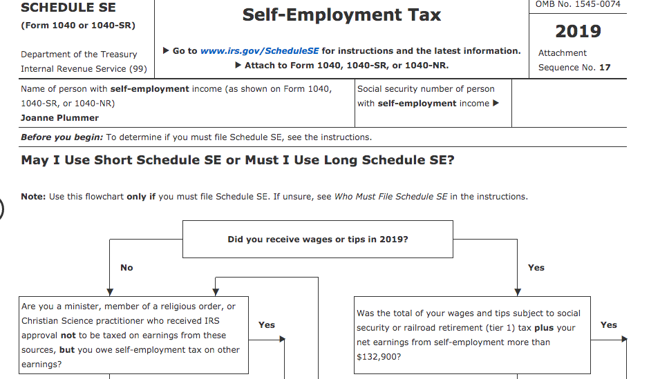 OMB No. 1545-0074
SCHEDULE SE
Self-Employment Tax
(Form 1040 or 1040-SR)
2019
• Go to www.irs.gov/ScheduleSE for instructions and the latest information.
Attachment
Department of the Treasury
Internal Revenue Service (99)
Attach to Form 1040, 1040-SR, or 1040-NR.
Sequence No. 17
Name of person with self-employment income (as shown on Form 1040,
Social security number of person
1040-SR, or 1040-NR)
with self-employment income
Joanne Plummer
Before you begin: To determine if you must file Schedule SE, see the instructions.
May I Use Short Schedule SE or Must I Use Long Schedule SE?
Note: Use this flowchart only if you must file Schedule SE. If unsure, see Who Must File Schedule SE in the instructions.
Did you receive wages or tips in 2019?
No
Yes
Are you a minister, member of a religious order, or
Was the total of your wages and tips subject to social
Christian Science practitioner who received IRS
Yes
security or railroad retirement (tier 1) tax plus your
Yes
approval not to be taxed on earnings from these
net earnings from self-employment more than
sources, but you owe self-employment tax on other
$132,900?
earnings?
