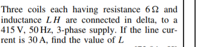 Three coils each having resistance 62 and
inductance LH are connected in delta, to a
415 V, 50 Hz, 3-phase supply. If the line cur-
rent is 30 A, find the value of L
