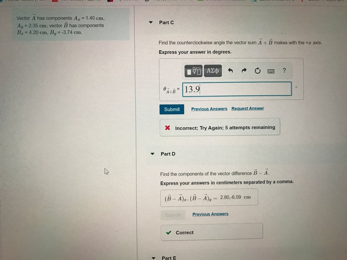Vector A has components Az = 1.40 cm,
Ay 2.35 cm; vector B has components
Br = 4.20 cm, By = -3.74 cm.
%3D
Part C
%3D
%3D
Find the counterclockwise angle the vector sum A+B makes with the +x axis.
Express your answer in degrees.
Vη ΑΣφ
A+B= 13.9
Submit
Previous Answers Request Answer
X Incorrect; Try Again; 5 attempts remaining
Part D
Find the components of the vector difference B- A.
Express your answers in centimeters separated by a comma.
(B- A)2. (B- A), = 2.80,-6.09 cm
Submit
Previous Answers
v Correct
Part E
