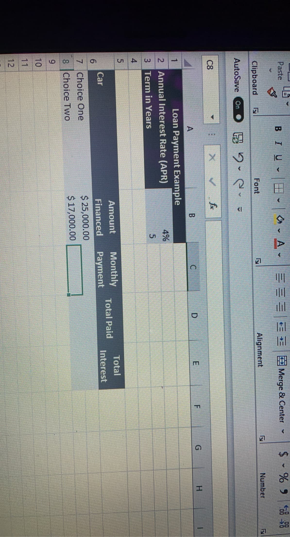 Paste
BIU E
EEEE E E Merge & Center
$ - % 9
58 88
0 00
Clipboard
Font
Alignment
Number
AutoSave
品2- 2. -
On
C8
H.
Loan Payment Example
2 Annual Interest Rate (APR)
1
4%
3 Term in Years
4
Amount
Monthly
Total
Total Paid
Car
Financed
Payment
Interest
$ 25,000.00
$ 17,000.00
7 Choice One
8 Choice Two
6.
10
11
12
