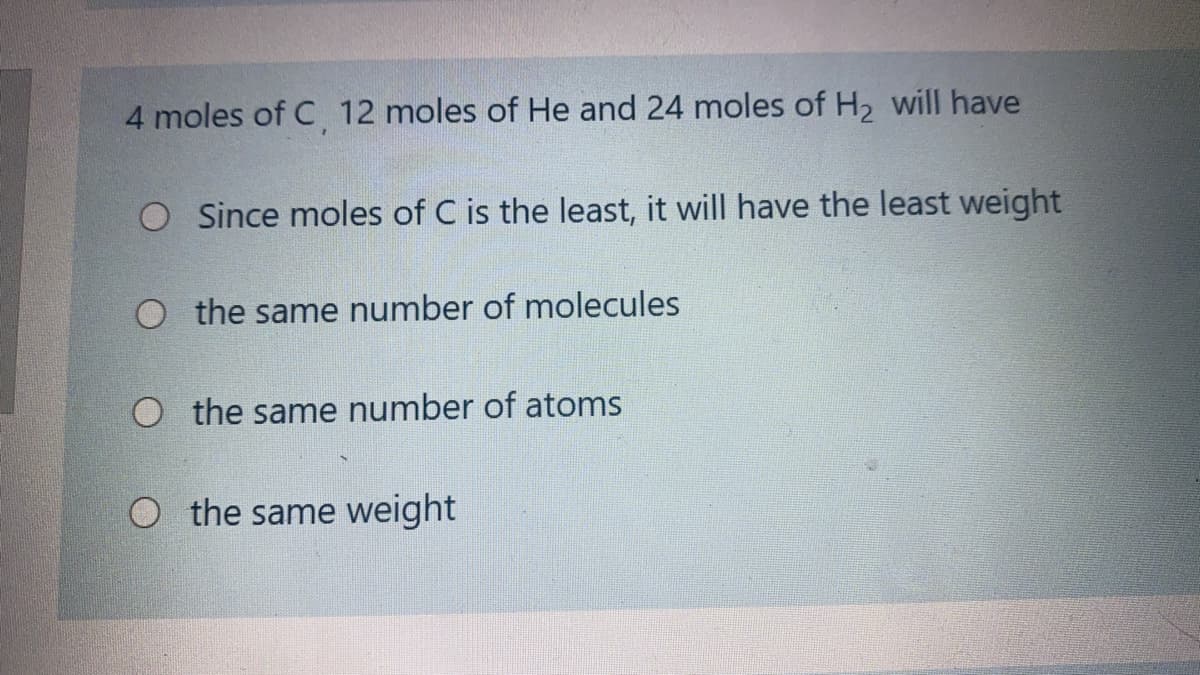 4 moles of C 12 moles of He and 24 moles of H2 will have
O Since moles of C is the least, it will have the least weight
O the same number of molecules
O the same number of atoms
O the same weight
