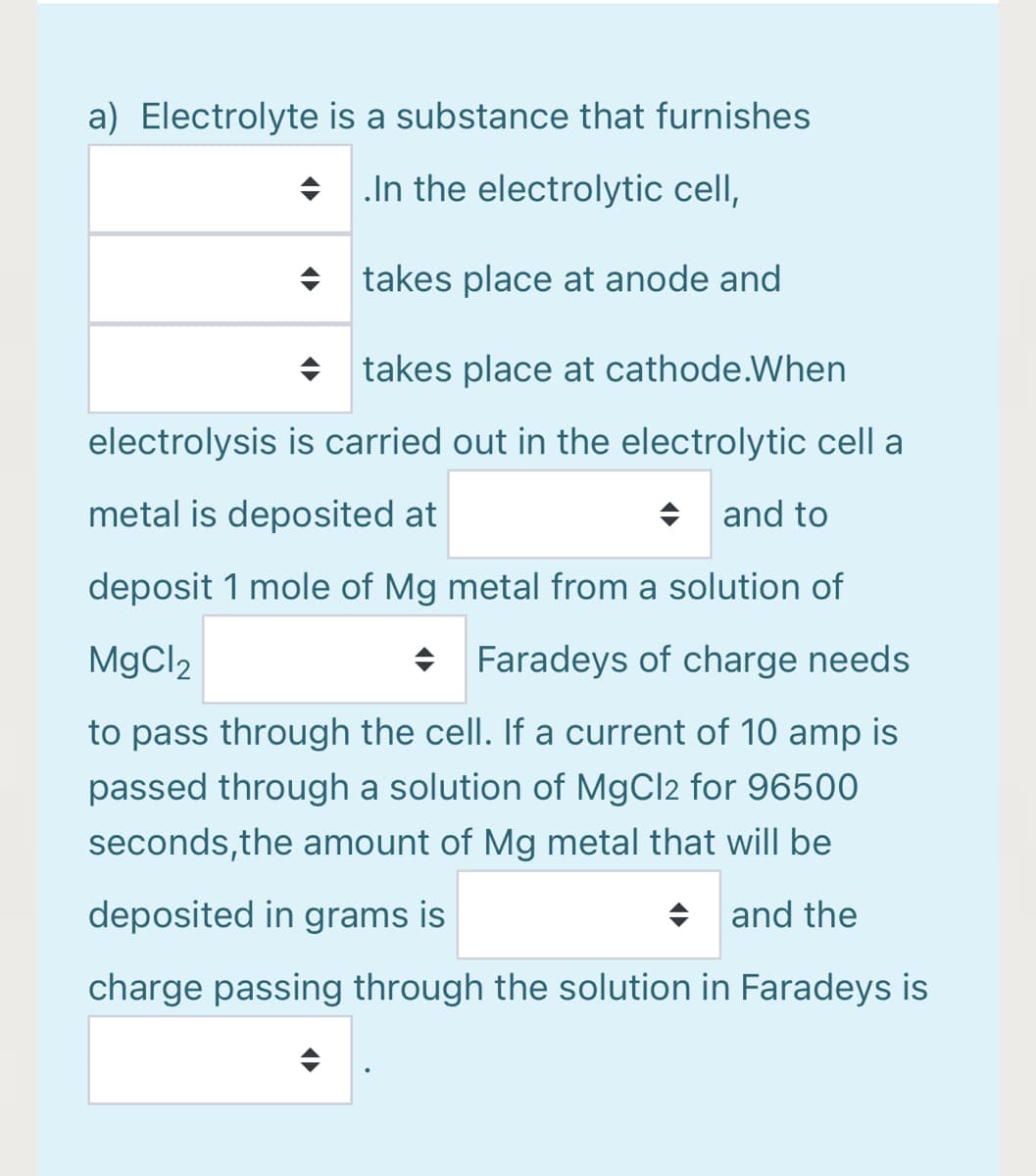 a) Electrolyte is a substance that furnishes
+ In the electrolytic cell,
+ takes place at anode and
+ takes place at cathode.When
electrolysis is carried out in the electrolytic cell a
metal is deposited at
+ and to
deposit 1 mole of Mg metal from a solution of
MgCl2
Faradeys of charge needs
to pass through the cell. If a current of 10 amp is
passed through a solution of MgCl2 for 96500
seconds,the amount of Mg metal that will be
deposited in grams is
+ and the
charge passing through the solution in Faradeys is
