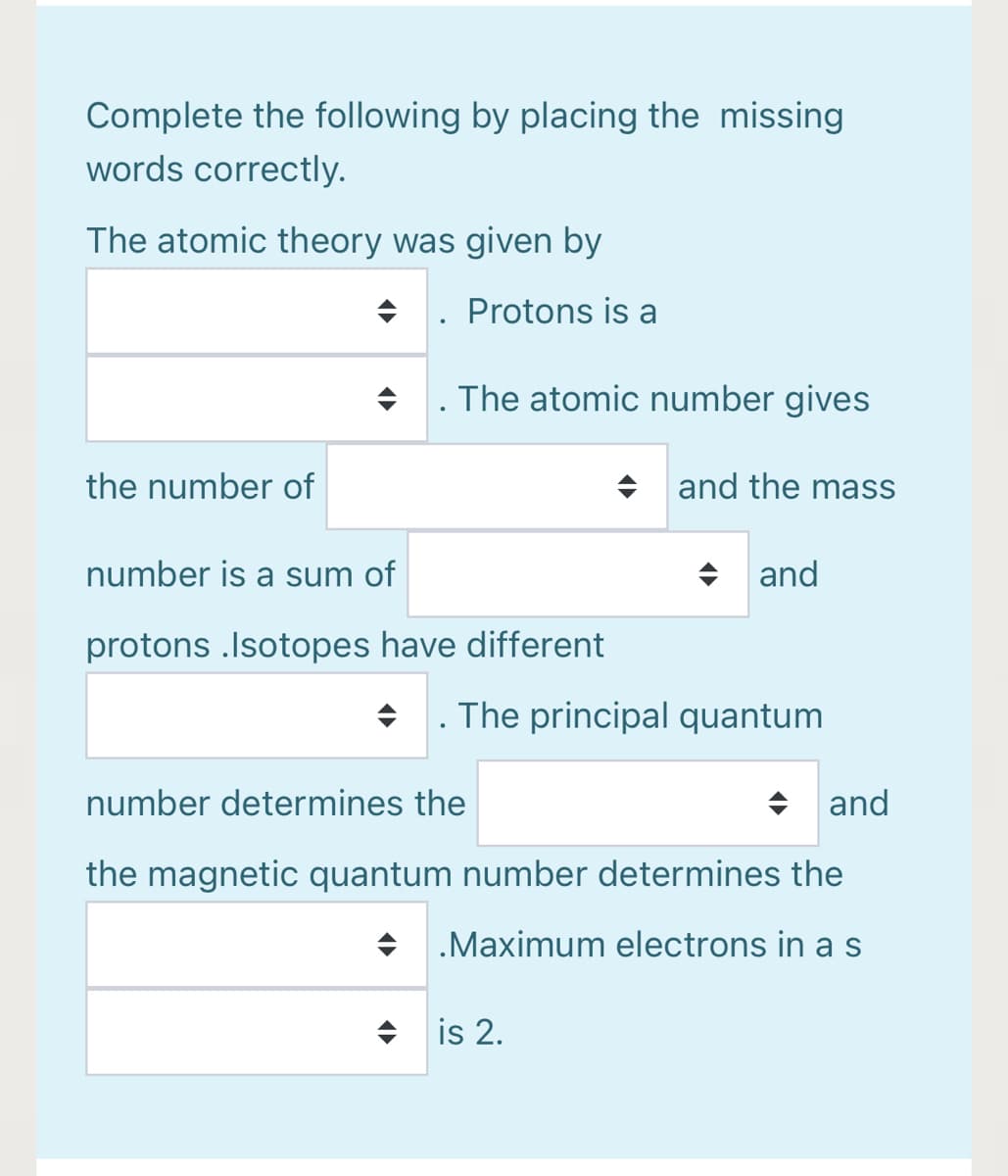 Complete the following by placing the missing
words correctly.
The atomic theory was given by
+. Protons is a
+ . The atomic number gives
the number of
+ and the mass
number is a sum of
+ and
protons .Isotopes have different
The principal quantum
number determines the
+ and
the magnetic quantum number determines the
+ .Maximum electrons in as
+ is 2.
