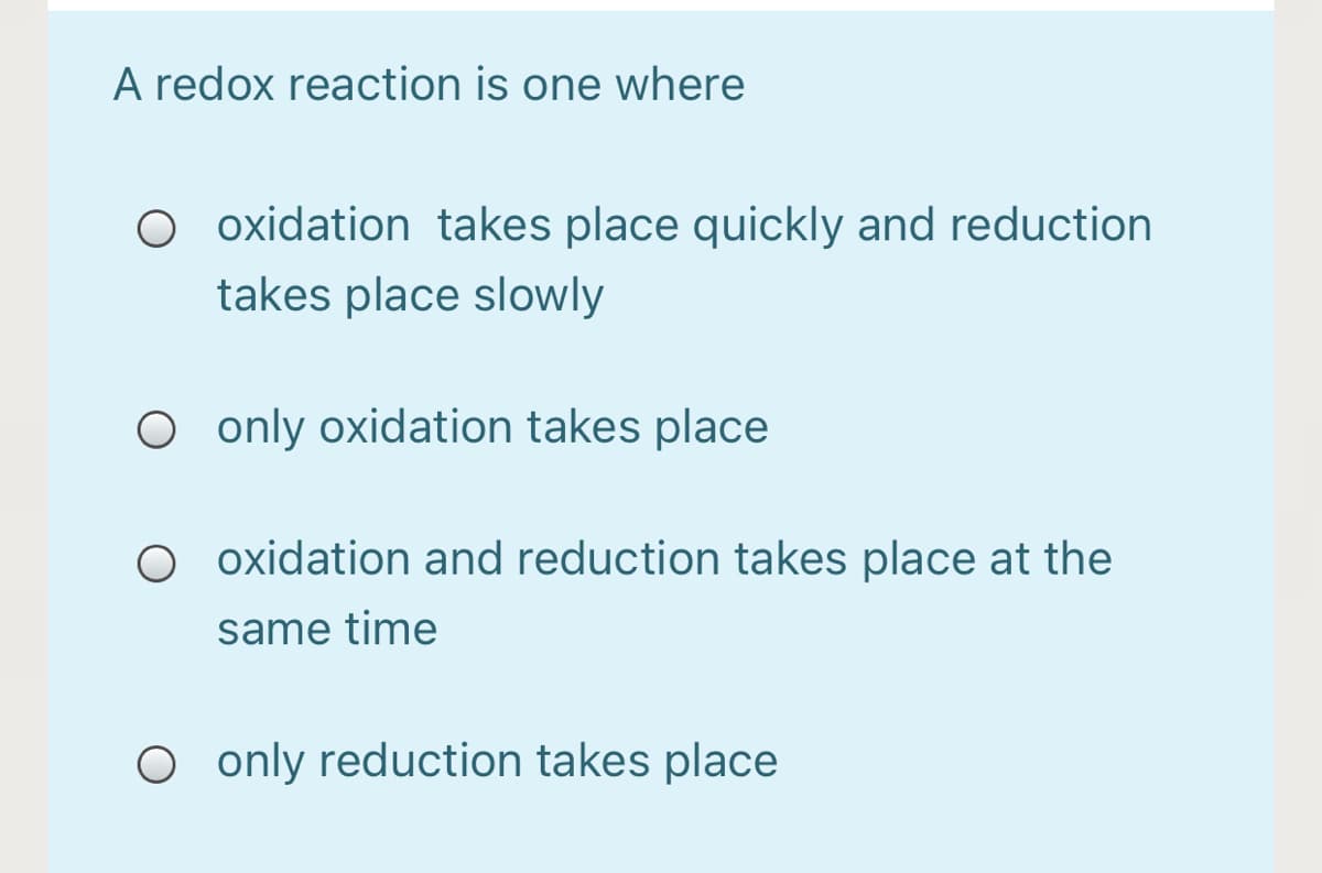 A redox reaction is one where
O oxidation takes place quickly and reduction
takes place slowly
O only oxidation takes place
O oxidation and reduction takes place at the
same time
O only reduction takes place
