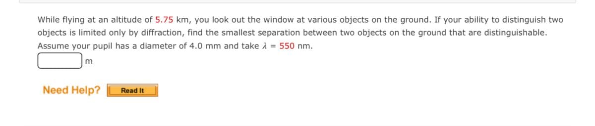 While flying at an altitude of 5.75 km, you look out the window at various objects on the ground. If your ability to distinguish two
objects is limited only by diffraction, find the smallest separation between two objects on the ground that are distinguishable.
Assume your pupil has a diameter of 4.0 mm and take 1 = 550 nm.
m
Need Help?
Read It
