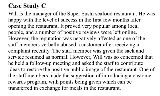 Case Study C
Will is the manager of the Super Sushi seafood restaurant. He was
happy with the level of success in the first few months after
opening the restaurant. It proved very popular among local
people, and a number of positive reviews were left online.
However, the reputation was negatively affected as one of the
staff members verbally abused a customer after receiving a
complaint recently. The staff member was given the sack and
service resumed as normal. However, Will was so concerned that
he held a follow-up meeting and asked the staff to contribute
ideas to restore the positive public image of the restaurant. One of
the staff members made the suggestion of introducing a customer
rewards program, with points being given which can be
transferred in exchange for meals in the restaurant.
