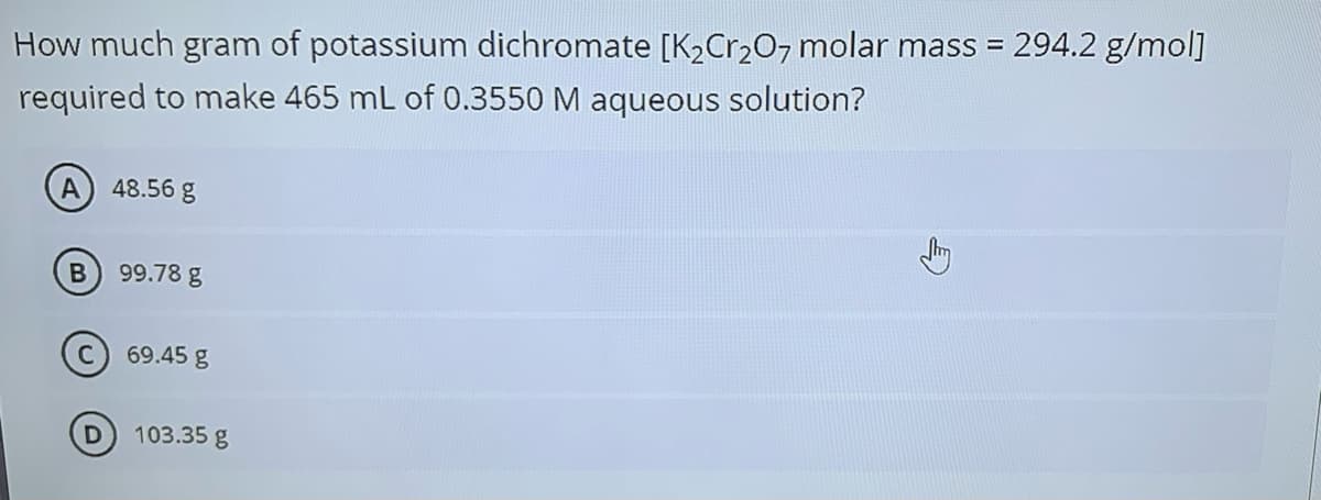 294.2 g/mol]
How much gram of potassium dichromate [K2Cr20, molar mass =
required to make 465 mL of 0.3550 M aqueous solution?
A
48.56 g
99.78 g
C) 69.45 g
103.35 g
